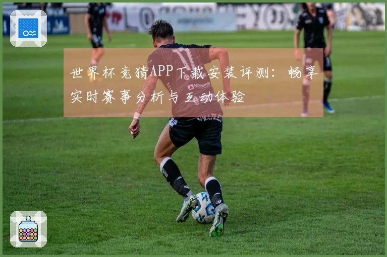 世界杯竞猜APP下载安装评测：畅享实时赛事分析与互动体验