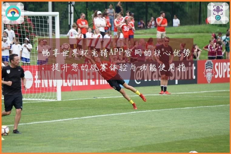 畅享世界杯竞猜APP官网的核心优势，提升您的观赛体验与功能使用指南
